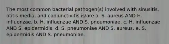 The most common bacterial pathogen(s) involved with sinusitis, otitis media, and conjunctivitis is/are a. S. aureus AND H. influenzae. b. H. influenzae AND S. pneumoniae. c. H. influenzae AND S. epidermidis. d. S. pneumoniae AND S. aureus. e. S. epidermidis AND S. pneumoniae.