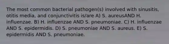 The most common bacterial pathogen(s) involved with sinusitis, otitis media, and conjunctivitis is/are A) S. aureusAND H. influenzae. B) H. influenzae AND S. pneumoniae. C) H. influenzae AND S. epidermidis. D) S. pneumoniae AND S. aureus. E) S. epidermidis AND S. pneumoniae.