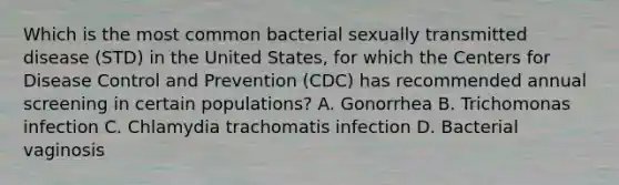 Which is the most common bacterial sexually transmitted disease (STD) in the United States, for which the Centers for Disease Control and Prevention (CDC) has recommended annual screening in certain populations? A. Gonorrhea B. Trichomonas infection C. Chlamydia trachomatis infection D. Bacterial vaginosis