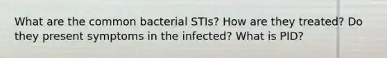 What are the common bacterial STIs? How are they treated? Do they present symptoms in the infected? What is PID?