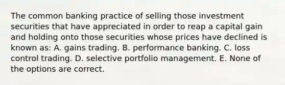 The common banking practice of selling those investment securities that have appreciated in order to reap a capital gain and holding onto those securities whose prices have declined is known as: A. gains trading. B. performance banking. C. loss control trading. D. selective portfolio management. E. None of the options are correct.