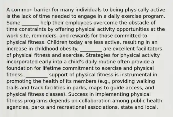 A common barrier for many individuals to being physically active is the lack of time needed to engage in a daily exercise program. Some _______ help their employees overcome the obstacle of time constraints by offering physical activity opportunities at the work site, reminders, and rewards for those committed to physical fitness. Children today are less active, resulting in an increase in childhood obesity. _________ are excellent facilitators of physical fitness and exercise. Strategies for physical activity incorporated early into a child's daily routine often provide a foundation for lifetime commitment to exercise and physical fitness. _________ support of physical fitness is instrumental in promoting the health of its members (e.g., providing walking trails and track facilities in parks, maps to guide access, and physical fitness classes). Success in implementing physical fitness programs depends on collaboration among public health agencies, parks and recreational associations, state and local.