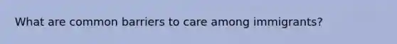 What are common barriers to care among immigrants?