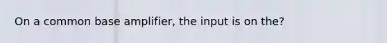 On a common base amplifier, the input is on the?