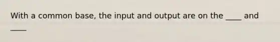 With a common base, the input and output are on the ____ and ____