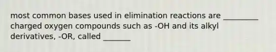 most common bases used in elimination reactions are _________ charged oxygen compounds such as -OH and its alkyl derivatives, -OR, called _______