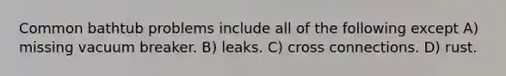Common bathtub problems include all of the following except A) missing vacuum breaker. B) leaks. C) cross connections. D) rust.