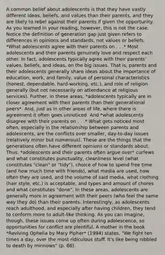 A common belief about adolescents is that they have vastly different ideas, beliefs, and values than their parents, and they are likely to rebel against their parents if given the opportunity. As you learned in your reading, however, this is not the case. Notice the definition of generation gap just given refers to differences in opinions and standards, not values or beliefs. *What adolescents agree with their parents on . . .* Most adolescents and their parents genuinely love and respect each other. In fact, adolescents typically agree with their parents' values, beliefs, and ideas, on the big issues. That is, parents and their adolescents generally share ideas about the importance of education, work, and family, value of personal characteristics (honest, dependable, hard-working, etc.), and role of religion generally (but not necessarily on attendance at religious services). Further, in these areas, *adolescents typically are in closer agreement with their parents than their generational peers*. And, just as in other areas of life, where there is agreement it often goes unnoticed. And *what adolescents disagree with their parents on . . .* What gets noticed most often, especially in the relationship between parents and adolescents, are the conflicts over smaller, day-to-day issues (relatively minor but numerous). These are the things that the generations often have different opinions or standards about. Thus, *adolescents and their parents often argue over* curfews and what constitutes punctuality, cleanliness level (what constitutes "clean" or "tidy"), choice of how to spend free time (and how much time with friends), what media are used, how often they are used, and the volume of said media, what clothing (hair style, etc.) is acceptable, and types and amount of chores and what constitutes "done". In these areas, adolescents are generally more in agreement with their peers (who feel the same way they do) than their parents. Interestingly, as adolescents reach adulthood, and especially after having children, they tend to conform more to adult-like thinking. As you can imagine, though, these issues come up often during adolescence, so opportunities for conflict are plentiful. A mother in the book *Reviving Ophelia by Mary Pipher* (1994) states, "We fight ten times a day, over the most ridiculous stuff. It's like being nibbled to death by minnows" (p. 66).