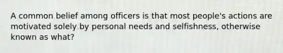 A common belief among officers is that most people's actions are motivated solely by personal needs and selfishness, otherwise known as what?