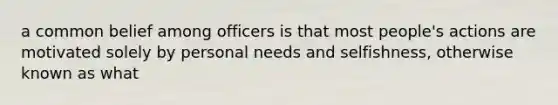 a common belief among officers is that most people's actions are motivated solely by personal needs and selfishness, otherwise known as what