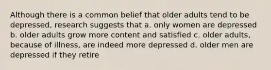 Although there is a common belief that older adults tend to be depressed, research suggests that a. only women are depressed b. older adults grow more content and satisfied c. older adults, because of illness, are indeed more depressed d. older men are depressed if they retire