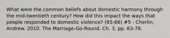 What were the common beliefs about domestic harmony through the mid-twentieth century? How did this impact the ways that people responded to domestic violence? (65-66) #5 - Cherlin, Andrew. 2010. The Marriage-Go-Round. Ch. 3, pp. 63-78.