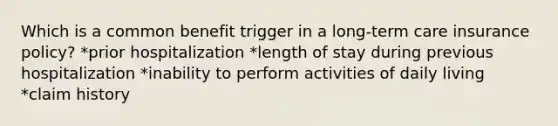 Which is a common benefit trigger in a long-term care insurance policy? *prior hospitalization *length of stay during previous hospitalization *inability to perform activities of daily living *claim history