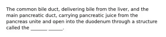 The common bile duct, delivering bile from the liver, and the main pancreatic duct, carrying pancreatic juice from the pancreas unite and open into the duodenum through a structure called the _______ ______.