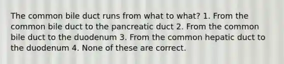 The common bile duct runs from what to what? 1. From the common bile duct to the pancreatic duct 2. From the common bile duct to the duodenum 3. From the common hepatic duct to the duodenum 4. None of these are correct.