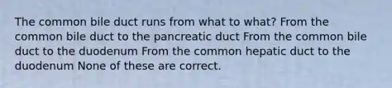 The common bile duct runs from what to what? From the common bile duct to the pancreatic duct From the common bile duct to the duodenum From the common hepatic duct to the duodenum None of these are correct.