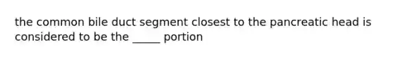 the common bile duct segment closest to the pancreatic head is considered to be the _____ portion