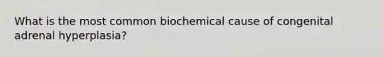 What is the most common biochemical cause of congenital adrenal hyperplasia?