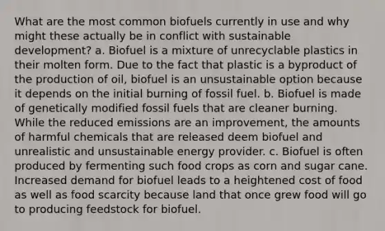 What are the most common biofuels currently in use and why might these actually be in conflict with sustainable development? a. Biofuel is a mixture of unrecyclable plastics in their molten form. Due to the fact that plastic is a byproduct of the production of oil, biofuel is an unsustainable option because it depends on the initial burning of fossil fuel. b. Biofuel is made of genetically modified fossil fuels that are cleaner burning. While the reduced emissions are an improvement, the amounts of harmful chemicals that are released deem biofuel and unrealistic and unsustainable energy provider. c. Biofuel is often produced by fermenting such food crops as corn and sugar cane. Increased demand for biofuel leads to a heightened cost of food as well as food scarcity because land that once grew food will go to producing feedstock for biofuel.