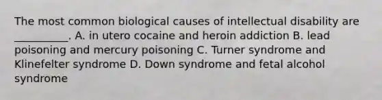 The most common biological causes of intellectual disability are __________. A. in utero cocaine and heroin addiction B. lead poisoning and mercury poisoning C. Turner syndrome and Klinefelter syndrome D. Down syndrome and fetal alcohol syndrome