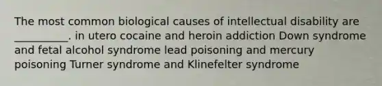 The most common biological causes of intellectual disability are __________. in utero cocaine and heroin addiction Down syndrome and fetal alcohol syndrome lead poisoning and mercury poisoning Turner syndrome and Klinefelter syndrome