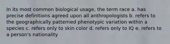 In its most common biological usage, the term race a. has precise definitions agreed upon all anthropologists b. refers to the geographically patterned phenotypic variation within a species c. refers only to <a href='https://www.questionai.com/knowledge/k7yrx0xL92-skin-color' class='anchor-knowledge'>skin color</a> d. refers only to IQ e. refers to a person's nationality