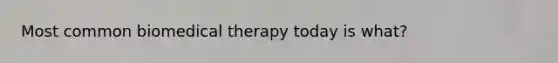 Most common biomedical therapy today is what?