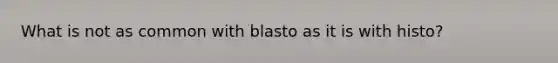 What is not as common with blasto as it is with histo?