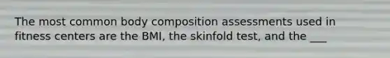 The most common body composition assessments used in fitness centers are the BMI, the skinfold test, and the ___