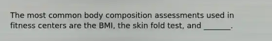 The most common body composition assessments used in fitness centers are the BMI, the skin fold test, and _______.