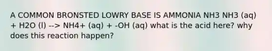 A COMMON BRONSTED LOWRY BASE IS AMMONIA NH3 NH3 (aq) + H2O (l) --> NH4+ (aq) + -OH (aq) what is the acid here? why does this reaction happen?