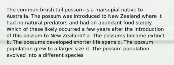 The common brush tail possum is a marsupial native to Australia. The possum was introduced to New Zealand where it had no natural predators and had an abundant food supply. Which of these likely occurred a few years after the introduction of this possum to New Zealand? a. The possums became extinct b. The possums developed shorter life spans c. The possum population grew to a larger size d. The possum population evolved into a different species