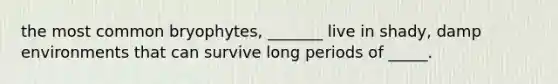 the most common bryophytes, _______ live in shady, damp environments that can survive long periods of _____.