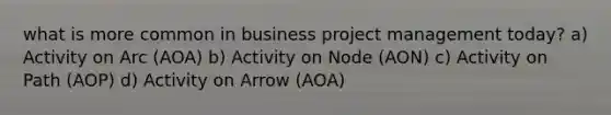 what is more common in business project management today? a) Activity on Arc (AOA) b) Activity on Node (AON) c) Activity on Path (AOP) d) Activity on Arrow (AOA)