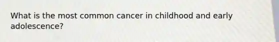 What is the most common cancer in childhood and early adolescence?