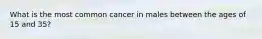 What is the most common cancer in males between the ages of 15 and 35?