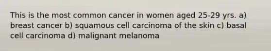 This is the most common cancer in women aged 25-29 yrs. a) breast cancer b) squamous cell carcinoma of the skin c) basal cell carcinoma d) malignant melanoma