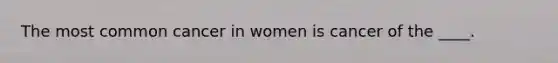 The most common cancer in women is cancer of the ____.​