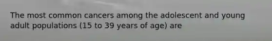 The most common cancers among the adolescent and young adult populations (15 to 39 years of age) are