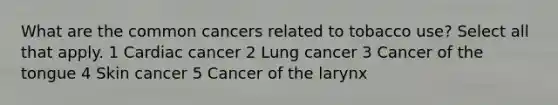 What are the common cancers related to tobacco use? Select all that apply. 1 Cardiac cancer 2 Lung cancer 3 Cancer of the tongue 4 Skin cancer 5 Cancer of the larynx