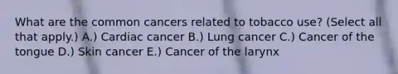 What are the common cancers related to tobacco use? (Select all that apply.) A.) Cardiac cancer B.) Lung cancer C.) Cancer of the tongue D.) Skin cancer E.) Cancer of the larynx