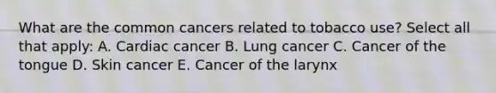 What are the common cancers related to tobacco use? Select all that apply: A. Cardiac cancer B. Lung cancer C. Cancer of the tongue D. Skin cancer E. Cancer of the larynx