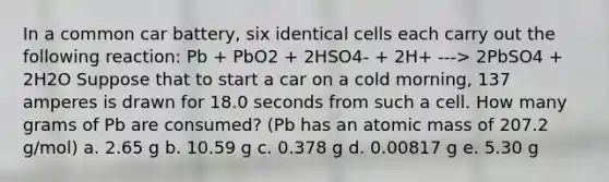 In a common car battery, six identical cells each carry out the following reaction: Pb + PbO2 + 2HSO4- + 2H+ ---> 2PbSO4 + 2H2O Suppose that to start a car on a cold morning, 137 amperes is drawn for 18.0 seconds from such a cell. How many grams of Pb are consumed? (Pb has an atomic mass of 207.2 g/mol) a. 2.65 g b. 10.59 g c. 0.378 g d. 0.00817 g e. 5.30 g