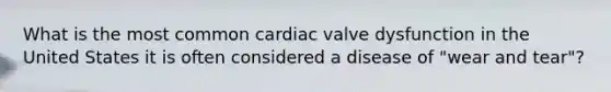 What is the most common cardiac valve dysfunction in the United States it is often considered a disease of "wear and tear"?