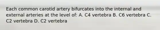 Each common carotid artery bifurcates into the internal and external arteries at the level of: A. C4 vertebra B. C6 vertebra C. C2 vertebra D. C2 vertebra