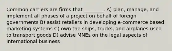 Common carriers are firms that ________. A) plan, manage, and implement all phases of a project on behalf of foreign governments B) assist retailers in developing e-commerce based marketing systems C) own the ships, trucks, and airplanes used to transport goods D) advise MNEs on the legal aspects of international business