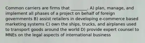 Common carriers are firms that ________. A) plan, manage, and implement all phases of a project on behalf of foreign governments B) assist retailers in developing e-commerce based marketing systems C) own the ships, trucks, and airplanes used to transport goods around the world D) provide expert counsel to MNEs on the legal aspects of international business