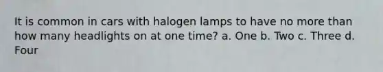 It is common in cars with halogen lamps to have no more than how many headlights on at one time? a. One b. Two c. Three d. Four