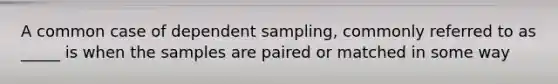 A common case of dependent sampling, commonly referred to as _____ is when the samples are paired or matched in some way