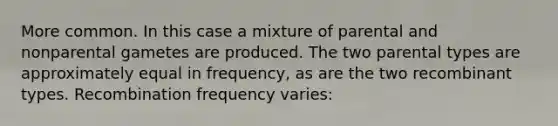 More common. In this case a mixture of parental and nonparental gametes are produced. The two parental types are approximately equal in frequency, as are the two recombinant types. Recombination frequency varies: